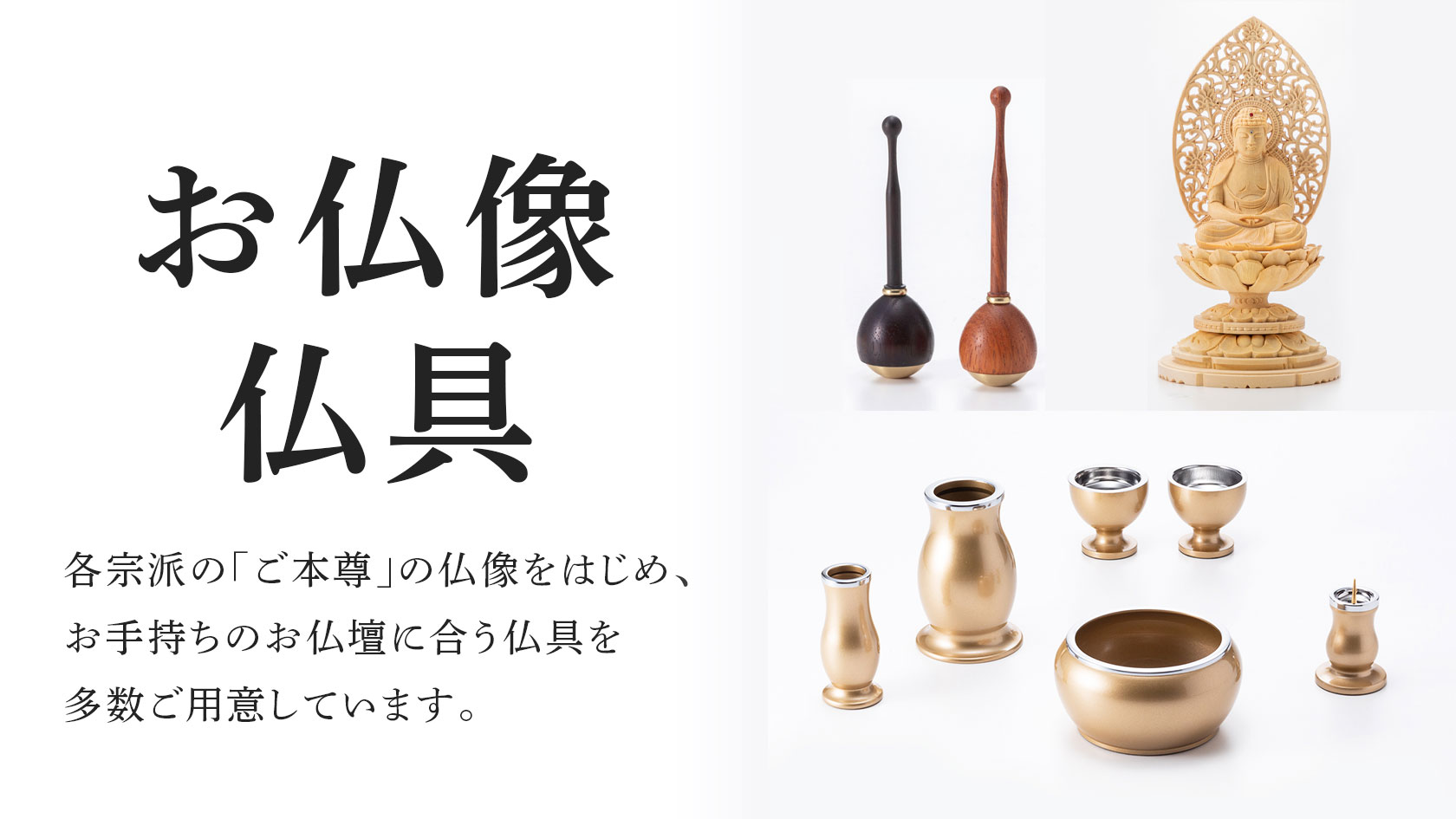 お仏像 仏具 各宗派の「ご本尊」の仏像をはじめ、お手持ちのお仏壇に合う仏具を多数ご用意しております。